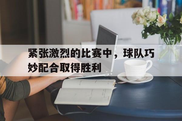 紧张激烈的比赛中，球队巧妙配合取得胜利
